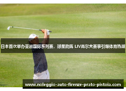 日本首次举办亚巡国际系列赛，球星助阵 LIV高尔夫赛事引爆体育热潮